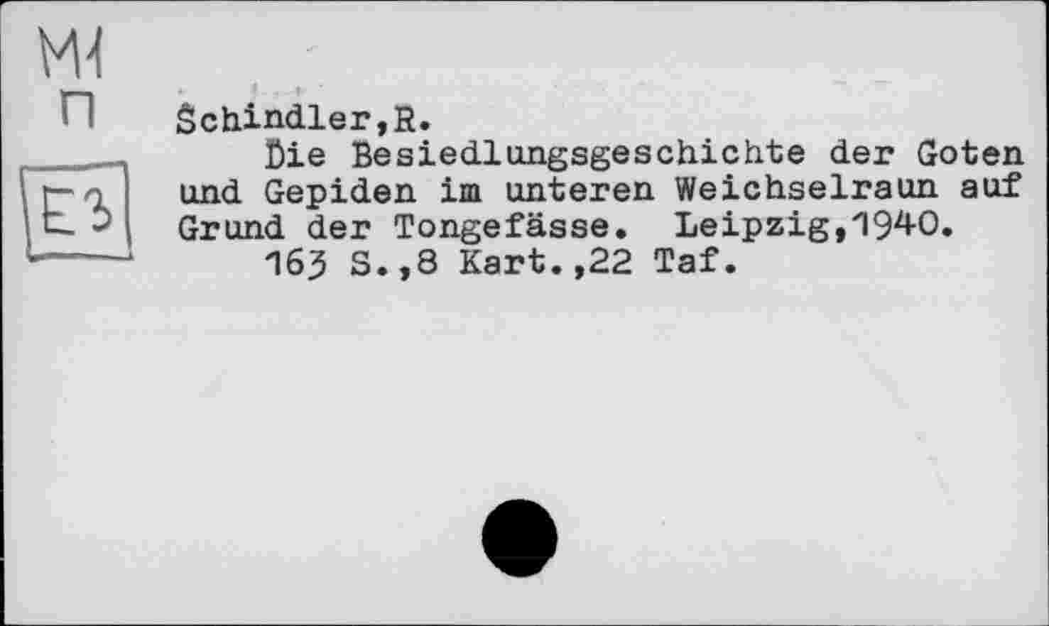 ﻿Ml
п
n
Schindler,К.
Lie Besiedlungsgeschichte der Goten und Gepiden im unteren Weichselraun auf Grund der Tongefässe. Leipzig,1940.
163 S.,8 Kart.,22 Taf.